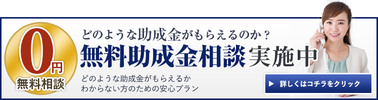 0円無料相談 どのような助成金がもらえるのか? 無料助成金相談実施中! どのような助成金がもらえるかわからない方のための安心プラン 詳しくはコチラをクリック